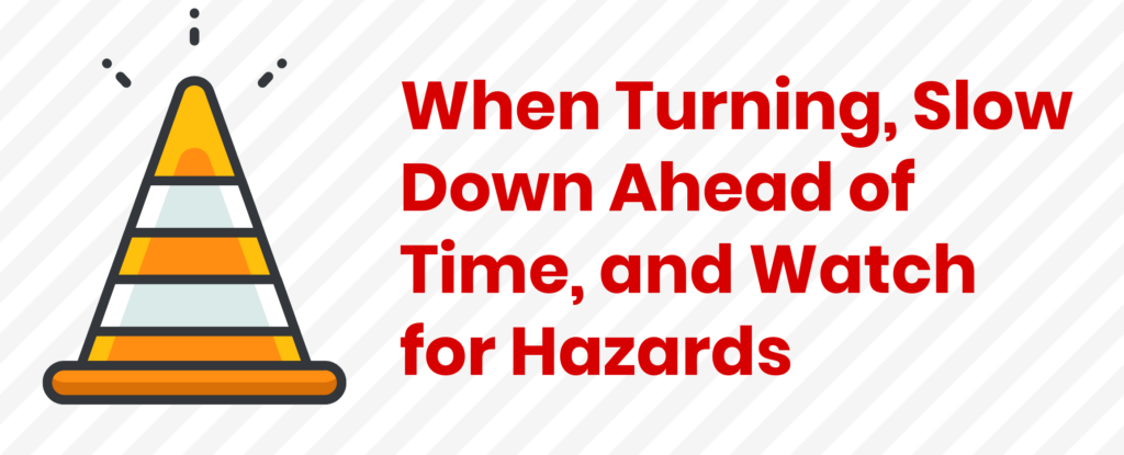 When Turning, Slow Down Ahead of Time, and Watch for Hazards